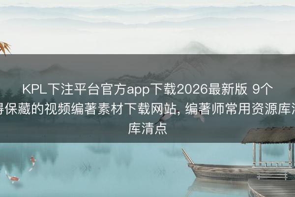 KPL下注平台官方app下载2026最新版 9个值得保藏的视频编著素材下载网站， 编著师常用资源库清点