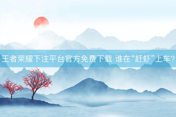 王者荣耀下注平台官方免费下载 谁在“赶虾”上车?