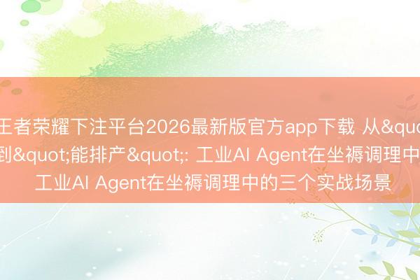 王者荣耀下注平台2026最新版官方app下载 从"能聊天"到"能排产": 工业AI Agent在坐褥调理中的三个实战场景