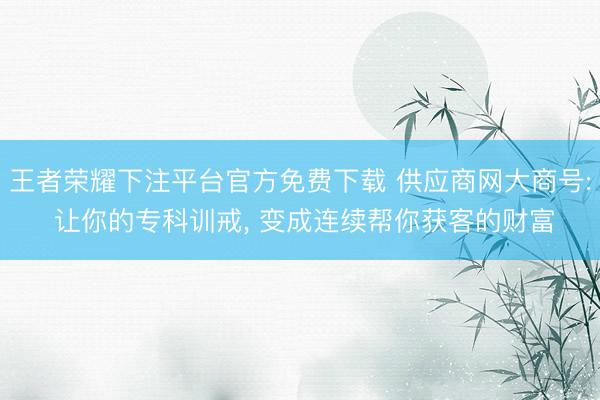 王者荣耀下注平台官方免费下载 供应商网大商号: 让你的专科训戒， 变成连续帮你获客的财富