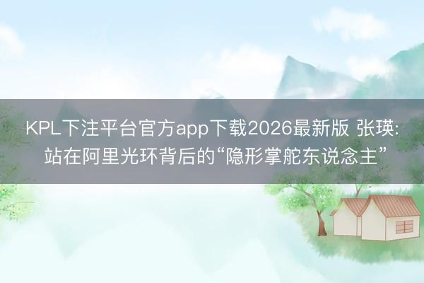 KPL下注平台官方app下载2026最新版 张瑛: 站在阿里光环背后的“隐形掌舵东说念主”