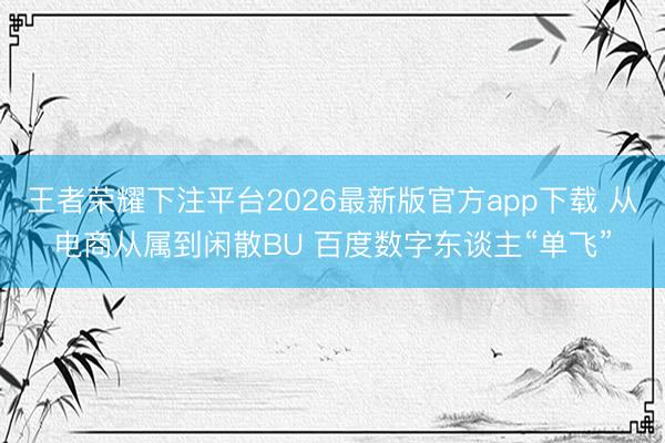 王者荣耀下注平台2026最新版官方app下载 从电商从属到闲散BU 百度数字东谈主“单飞”