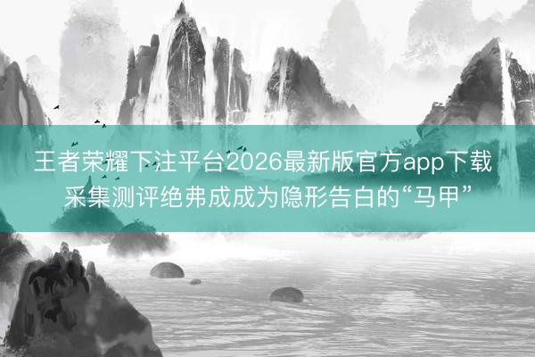 王者荣耀下注平台2026最新版官方app下载 采集测评绝弗成成为隐形告白的“马甲”