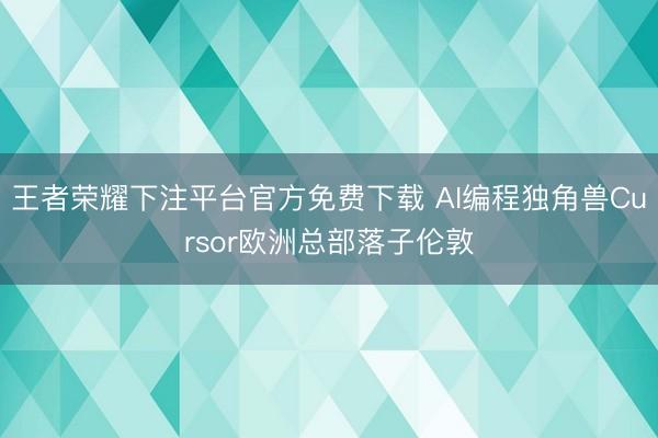 王者荣耀下注平台官方免费下载 AI编程独角兽Cursor欧洲总部落子伦敦