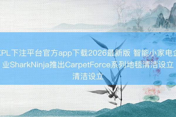 KPL下注平台官方app下载2026最新版 智能小家电企业SharkNinja推出CarpetForce系列地毯清洁设立