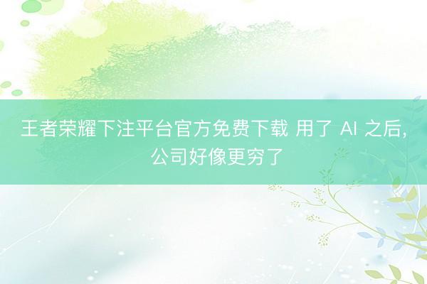 王者荣耀下注平台官方免费下载 用了 AI 之后， 公司好像更穷了