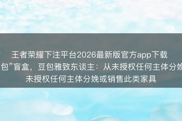 王者荣耀下注平台2026最新版官方app下载 电商平台现“AI豆包”盲盒，豆包雅致东谈主：从未授权任何主体分娩或销售此类家具