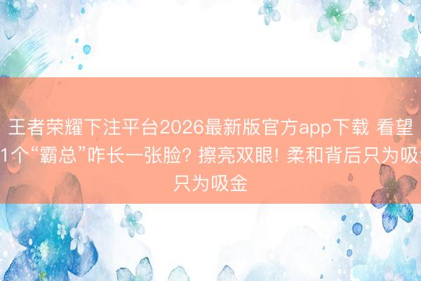 王者荣耀下注平台2026最新版官方app下载 看望|11个“霸总”咋长一张脸? 擦亮双眼! 柔和背后只为吸金