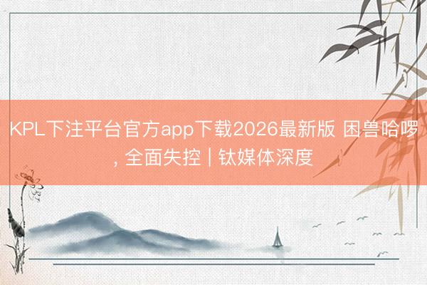 KPL下注平台官方app下载2026最新版 困兽哈啰， 全面失控 | 钛媒体深度