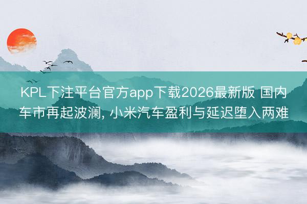 KPL下注平台官方app下载2026最新版 国内车市再起波澜， 小米汽车盈利与延迟堕入两难