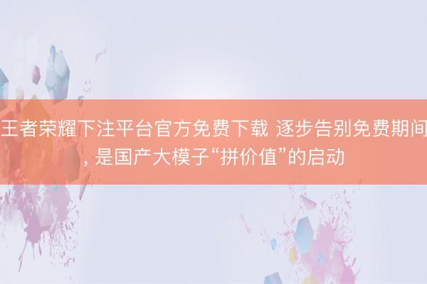 王者荣耀下注平台官方免费下载 逐步告别免费期间， 是国产大模子“拼价值”的启动