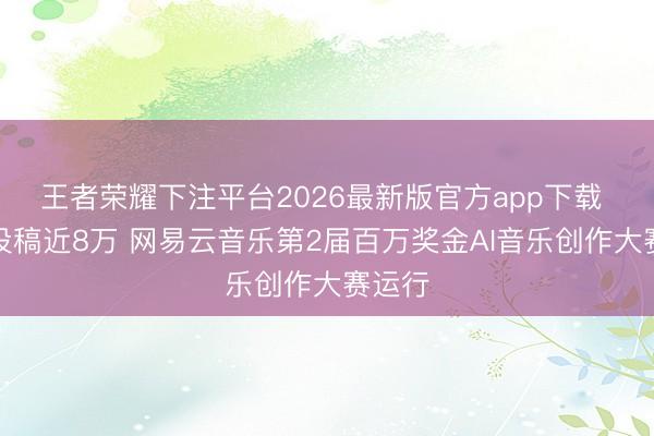 王者荣耀下注平台2026最新版官方app下载 乐评投稿近8万 网易云音乐第2届百万奖金AI音乐创作大赛运行