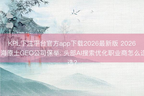 KPL下注平台官方app下载2026最新版 2026上海原土GEO公司保举: 头部AI搜索优化职业商怎么选?