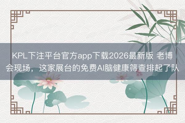 KPL下注平台官方app下载2026最新版 老博会现场，这家展台的免费AI脑健康筛查排起了队
