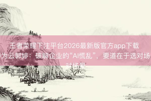 王者荣耀下注平台2026最新版官方app下载 华为云郭婷：破解企业的“AI慌乱”，要道在于选对场景
