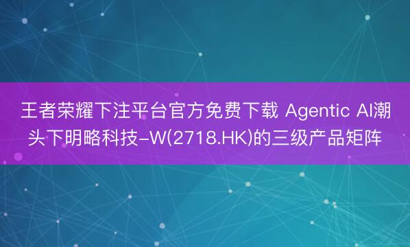 王者荣耀下注平台官方免费下载 Agentic AI潮头下明略科技-W(2718.HK)的三级产品矩阵