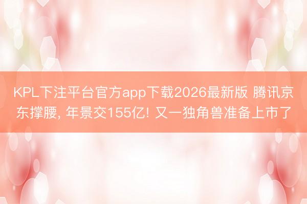 KPL下注平台官方app下载2026最新版 腾讯京东撑腰， 年景交155亿! 又一独角兽准备上市了