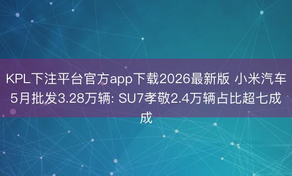 KPL下注平台官方app下载2026最新版 小米汽车5月批发3.28万辆: SU7孝敬2.4万辆占比超七成