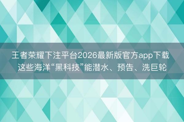 王者荣耀下注平台2026最新版官方app下载 这些海洋“黑科技”能潜水、预告、洗巨轮