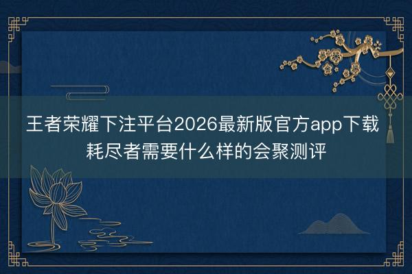 王者荣耀下注平台2026最新版官方app下载 耗尽者需要什么样的会聚测评