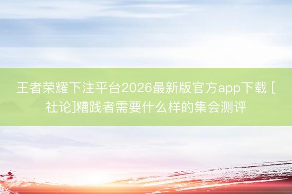 王者荣耀下注平台2026最新版官方app下载 [社论]糟践者需要什么样的集会测评
