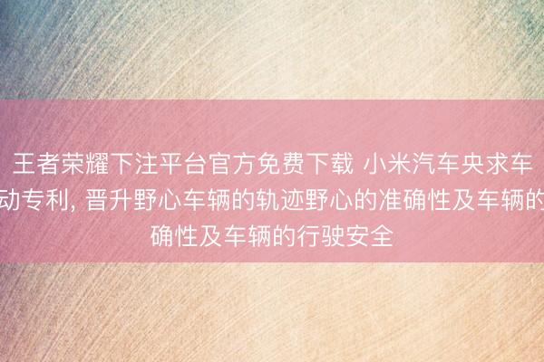 王者荣耀下注平台官方免费下载 小米汽车央求车辆司法活动专利， 晋升野心车辆的轨迹野心的准确性及车辆的行驶安全