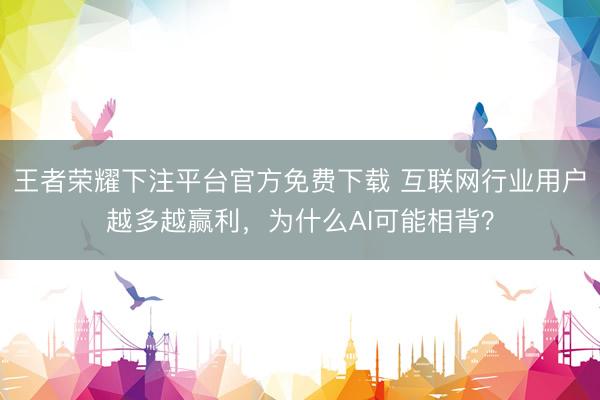 王者荣耀下注平台官方免费下载 互联网行业用户越多越赢利，为什么AI可能相背？