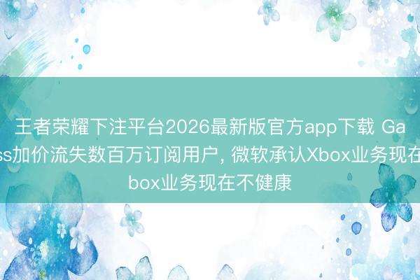 王者荣耀下注平台2026最新版官方app下载 Game Pass加价流失数百万订阅用户, 微软承认Xbox业务现在不健康