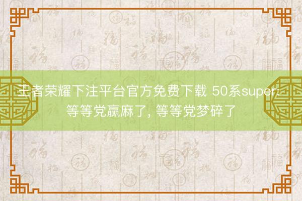 王者荣耀下注平台官方免费下载 50系super: 等等党赢麻了， 等等党梦碎了