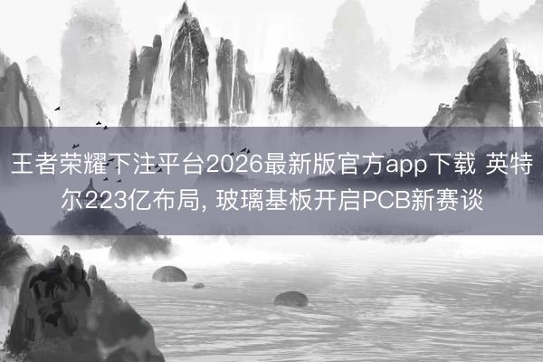 王者荣耀下注平台2026最新版官方app下载 英特尔223亿布局， 玻璃基板开启PCB新赛谈