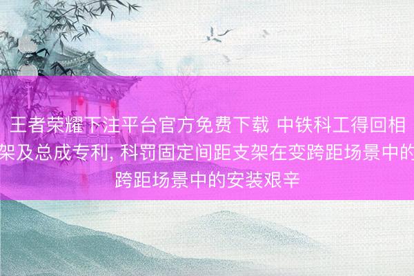 王者荣耀下注平台官方免费下载 中铁科工得回相机安设支架及总成专利， 科罚固定间距支架在变跨距场景中的安装艰辛