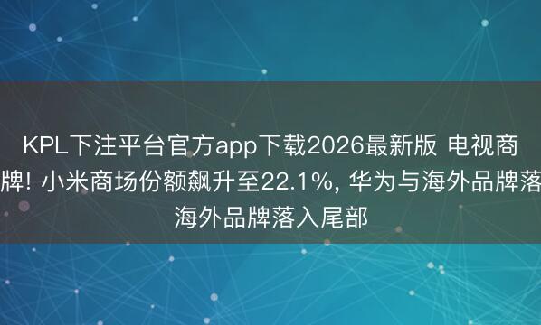 KPL下注平台官方app下载2026最新版 电视商场大洗牌! 小米商场份额飙升至22.1%， 华为与海外品牌落入尾部