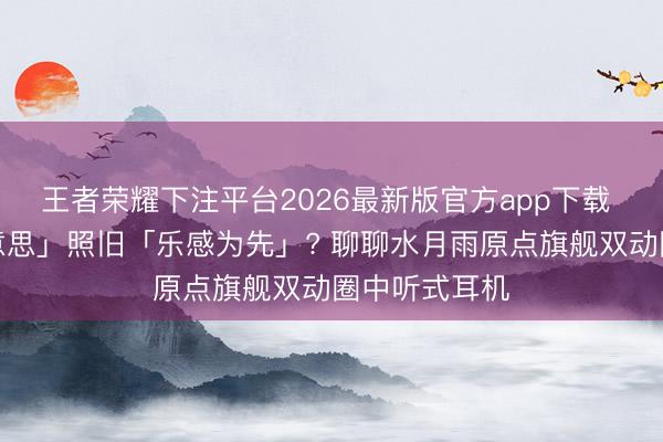 王者荣耀下注平台2026最新版官方app下载 「数值的好意思」照旧「乐感为先」? 聊聊水月雨原点旗舰双动圈中听式耳机