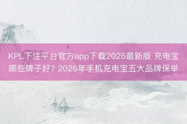 KPL下注平台官方app下载2026最新版 充电宝哪些牌子好? 2026年手机充电宝五大品牌保举