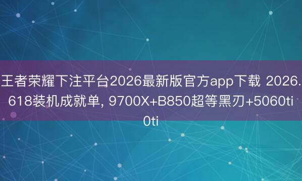 王者荣耀下注平台2026最新版官方app下载 2026.618装机成就单， 9700X+B850超等黑刃+5060ti