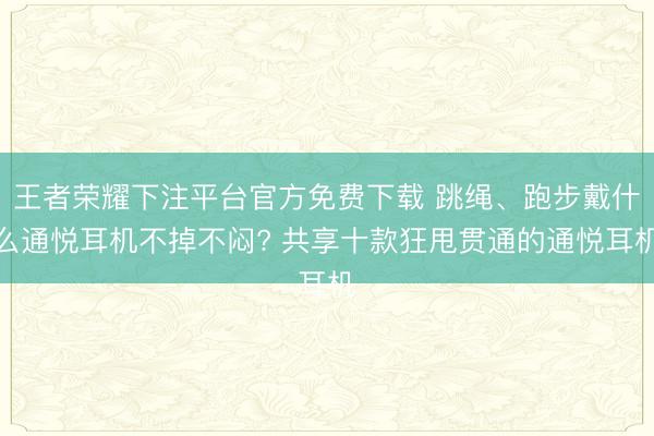 王者荣耀下注平台官方免费下载 跳绳、跑步戴什么通悦耳机不掉不闷? 共享十款狂甩贯通的通悦耳机