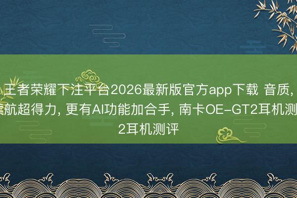 王者荣耀下注平台2026最新版官方app下载 音质， 续航超得力， 更有AI功能加合手， 南卡OE-GT2耳机测评