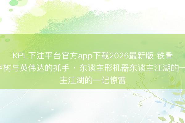 KPL下注平台官方app下载2026最新版 铁骨柔魂: 宇树与英伟达的抓手 · 东谈主形机器东谈主江湖的一记惊雷