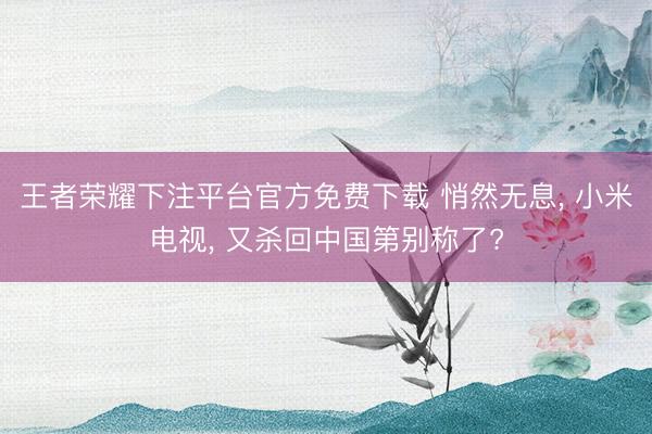 王者荣耀下注平台官方免费下载 悄然无息, 小米电视, 又杀回中国第别称了?