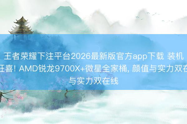 王者荣耀下注平台2026最新版官方app下载 装机党狂喜! AMD锐龙9700X+微星全家桶， 颜值与实力双在线