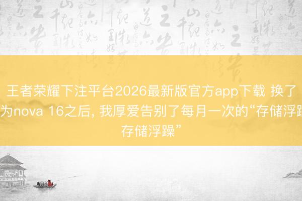 王者荣耀下注平台2026最新版官方app下载 换了华为nova 16之后， 我厚爱告别了每月一次的“存储浮躁”