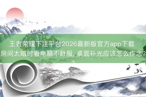 王者荣耀下注平台2026最新版官方app下载 房间太暗时看电脑不舒服， 桌面补光应该怎么作念?