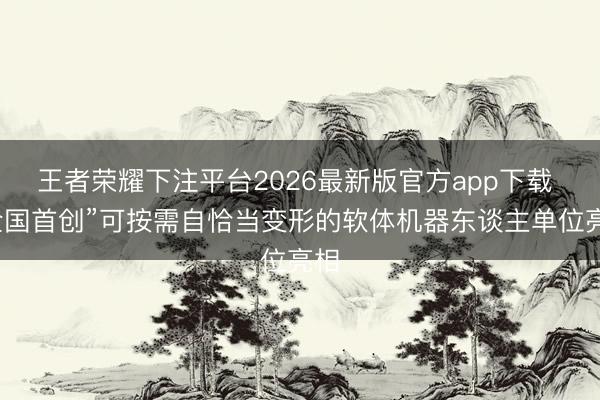 王者荣耀下注平台2026最新版官方app下载 “全国首创”可按需自恰当变形的软体机器东谈主单位亮相