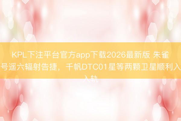 KPL下注平台官方app下载2026最新版 朱雀二号遥六辐射告捷，千帆DTC01星等两颗卫星顺利入轨