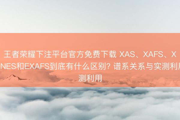 王者荣耀下注平台官方免费下载 XAS、XAFS、XANES和EXAFS到底有什么区别? 谱系关系与实测利用