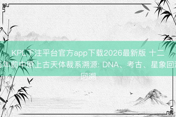 KPL下注平台官方app下载2026最新版 十二万年前中原上古天体裁系溯源: DNA、考古、星象回溯