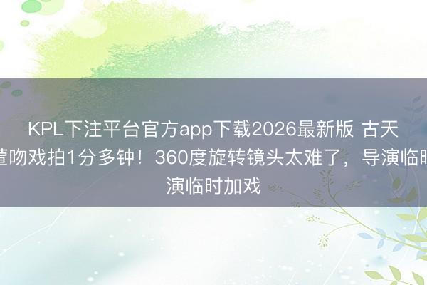 KPL下注平台官方app下载2026最新版 古天乐宣萱吻戏拍1分多钟！360度旋转镜头太难了，导演临时加戏