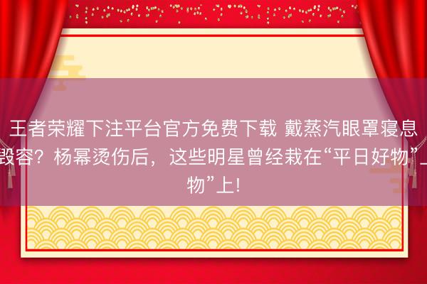 王者荣耀下注平台官方免费下载 戴蒸汽眼罩寝息=毁容？杨幂烫伤后，这些明星曾经栽在“平日好物”上!