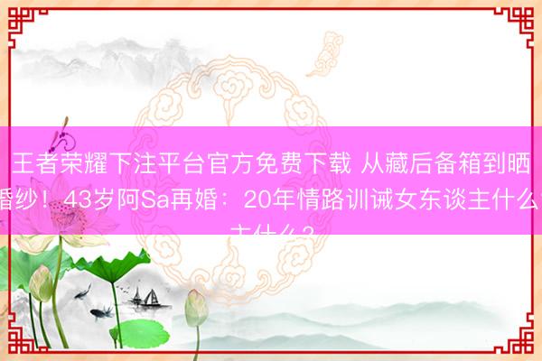 王者荣耀下注平台官方免费下载 从藏后备箱到晒婚纱！43岁阿Sa再婚：20年情路训诫女东谈主什么?