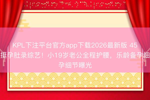 KPL下注平台官方app下载2026最新版 45岁金莎挺孕肚录综艺！小19岁老公全程护腰，乐龄备孕细节曝光